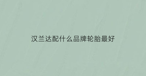 汉兰达配什么品牌轮胎最好(丰田汉兰达配什么牌子轮胎)