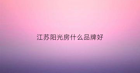 江苏阳光房什么品牌好(江苏阳光有光伏概念吗)