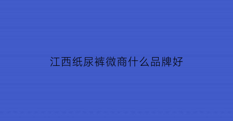 江西纸尿裤微商什么品牌好(南昌纸尿裤生产厂家在哪)