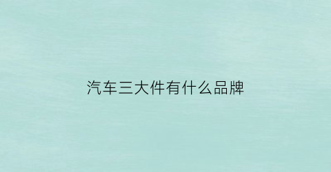 汽车三大件有什么品牌(汽车三大件是哪个)