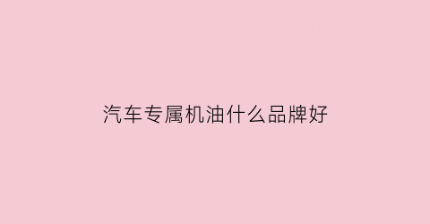 汽车专属机油什么品牌好(汽车机油专用的好还是品牌的好)