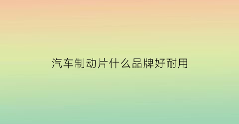汽车制动片什么品牌好耐用(汽车制动片什么品牌好耐用又实惠)