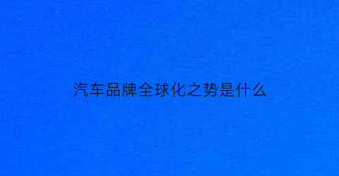 汽车品牌全球化之势是什么(全球汽车品牌关系)