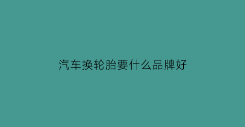 汽车换轮胎要什么品牌好(汽车换轮胎选择什么样的)