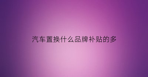 汽车置换什么品牌补贴的多(哪个品牌汽车置换补贴多)