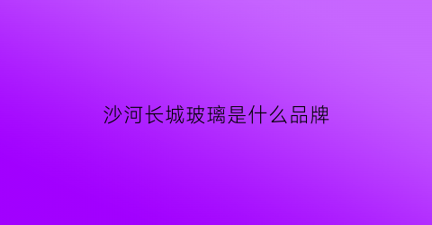 沙河长城玻璃是什么品牌(沙河玻璃为什么这么便宜)