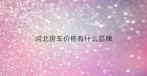 河北房车价格有什么品牌(河北房车营地分布图)