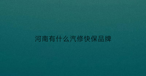 河南有什么汽修快保品牌(河南汽修连锁店有哪些品牌)