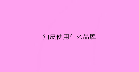 油皮使用什么品牌(油皮用哪个牌子的护肤品)