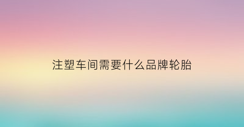 注塑车间需要什么品牌轮胎(注塑车间需要什么品牌轮胎才能用)