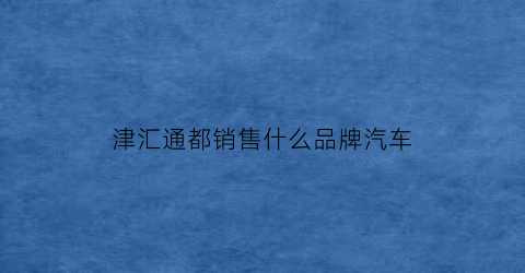 津汇通都销售什么品牌汽车(津汇通在哪可以用)