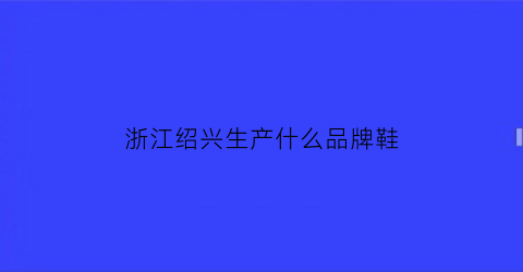 浙江绍兴生产什么品牌鞋(绍兴的品牌)