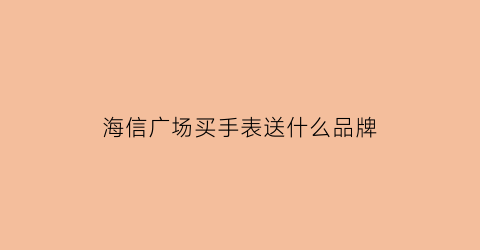 海信广场买手表送什么品牌(海信广场有浪琴吗)