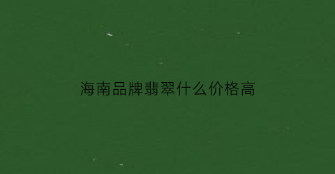 海南品牌翡翠什么价格高(海南的翡翠)