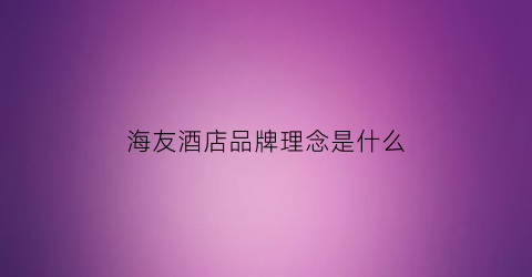 海友酒店品牌理念是什么(海友酒店品牌定位是什么)