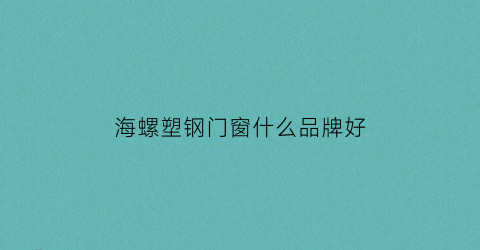 海螺塑钢门窗什么品牌好(海螺的塑钢窗户怎么样)