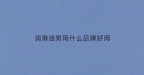 润滑油男用什么品牌好用(男性润滑油哪个牌子好)