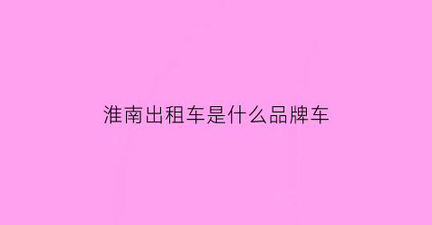 淮南出租车是什么品牌车(淮南出租车电话22223)