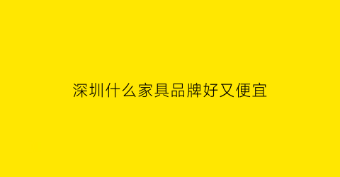 深圳什么家具品牌好又便宜(深圳有什么家具品牌排行榜)