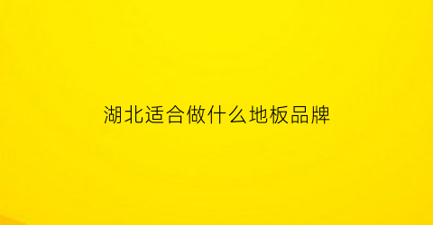 湖北适合做什么地板品牌(湖北地板十大名牌排行榜)