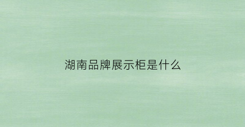 湖南品牌展示柜是什么(湖南展示展柜)