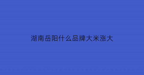 湖南岳阳什么品牌大米涨大(湖南岳阳的大米好吃吗)