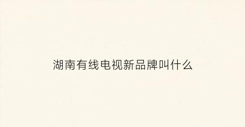 湖南有线电视新品牌叫什么(湖南有线数字电视节目频道列表)