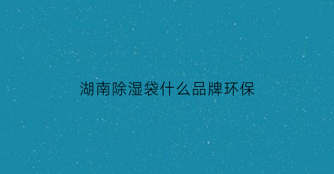 湖南除湿袋什么品牌环保(除湿袋哪个牌子性价比高)