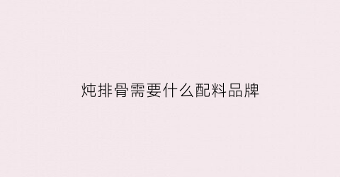 炖排骨需要什么配料品牌(炖排骨需要什么配料品牌好)