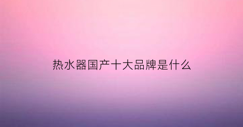 热水器国产十大品牌是什么(国产热水器哪家强)