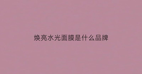 焕亮水光面膜是什么品牌(焕颜水光精华怎么使用)