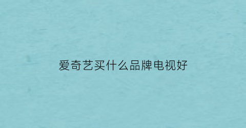 爱奇艺买什么品牌电视好(爱奇艺买什么会员可以在电视端看)