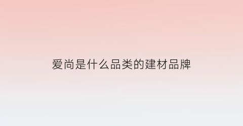 爱尚是什么品类的建材品牌(爱尚是哪个公司的品牌)