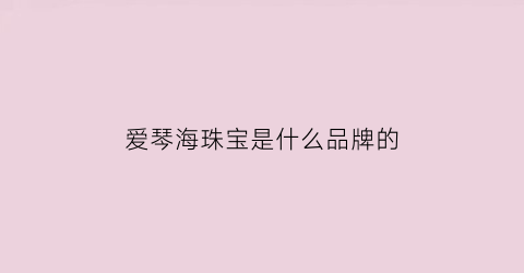 爱琴海珠宝是什么品牌的(爱琴海珠宝店)