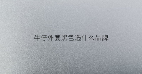 牛仔外套黑色选什么品牌(牛仔外套黑色选什么品牌的)