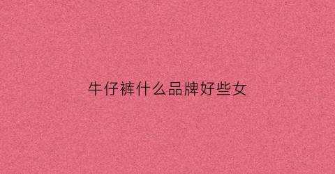 牛仔裤什么品牌好些女(牛仔裤什么牌子好女)