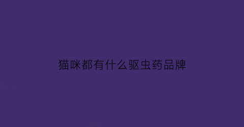 猫咪都有什么驱虫药品牌(猫哪种驱虫药效果好)