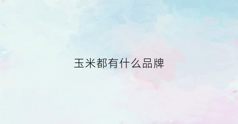 玉米都有什么品牌(玉米有什么好品种)