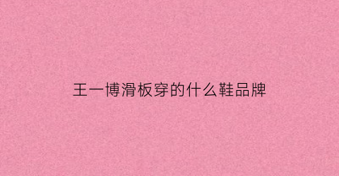 王一博滑板穿的什么鞋品牌(王一博的滑板鞋是什么的)