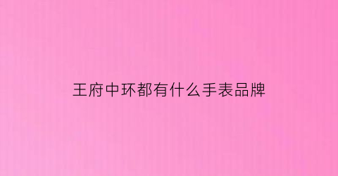 王府中环都有什么手表品牌(王府中环各楼层分布)