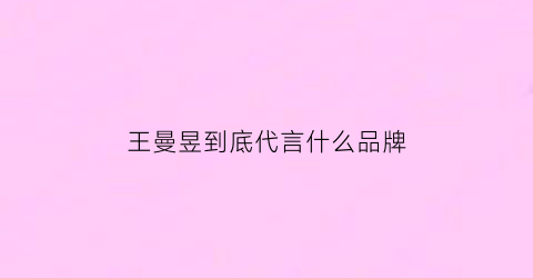 王曼昱到底代言什么品牌(王曼昱有代言吗)