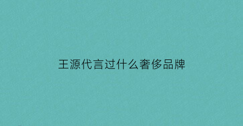 王源代言过什么奢侈品牌(2021王源代言的品牌有哪些)