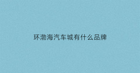 环渤海汽车城有什么品牌(环渤海汽车城搬迁)