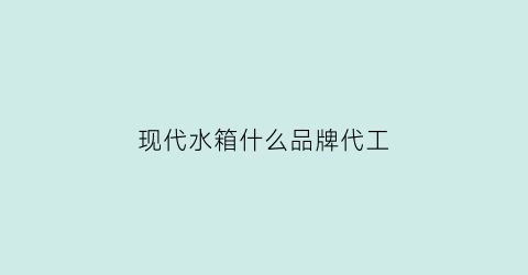 现代水箱什么品牌代工(现代汽车水箱多少钱一个)