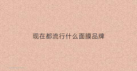 现在都流行什么面膜品牌(现在最流行的面膜是什么)