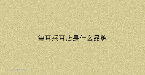 玺耳采耳店是什么品牌(玺耳古法采耳正规吗)