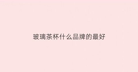 玻璃茶杯什么品牌的最好(玻璃茶杯品牌前十名排名榜什么样的茶杯好)