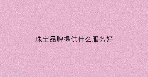 珠宝品牌提供什么服务好(珠宝品牌服务理念)