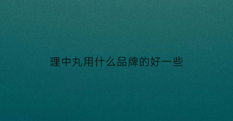 理中丸用什么品牌的好一些(理中丸哪家药厂生产)