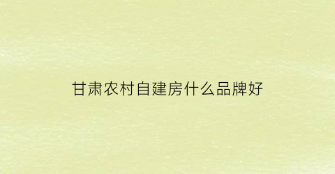 甘肃农村自建房什么品牌好(甘肃农村自建房多少钱一平)